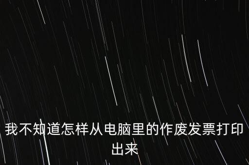 作廢發(fā)票如何打印，我不知道怎樣從電腦里的作廢發(fā)票打印出來