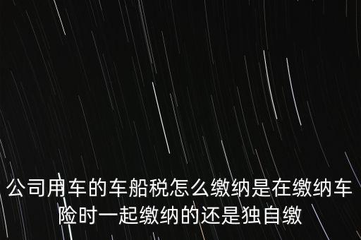 公司用車的車船稅怎么繳納是在繳納車險(xiǎn)時(shí)一起繳納的還是獨(dú)自繳