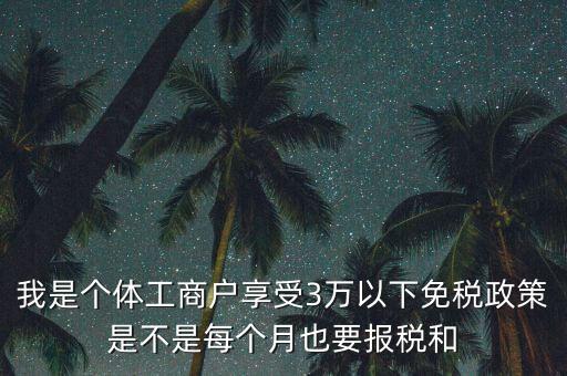 3萬以下免稅如何處理，我是個體工商戶享受3萬以下免稅政策是不是每個月也要報稅和