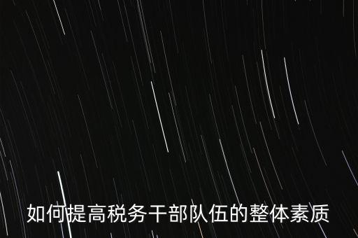 如何培養(yǎng)宣傳干部隊伍地稅，如何提高稅務(wù)干部隊伍的整體素質(zhì)