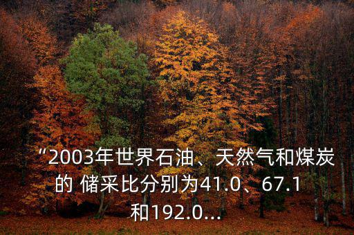 “2003年世界石油、天然氣和煤炭的 儲(chǔ)采比分別為41.0、67.1和192.0...