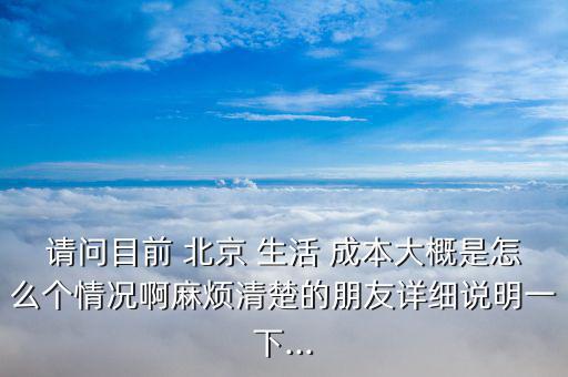 請問目前 北京 生活 成本大概是怎么個情況啊麻煩清楚的朋友詳細(xì)說明一下...