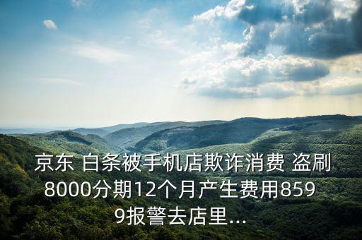  京東 白條被手機店欺詐消費 盜刷8000分期12個月產(chǎn)生費用8599報警去店里...