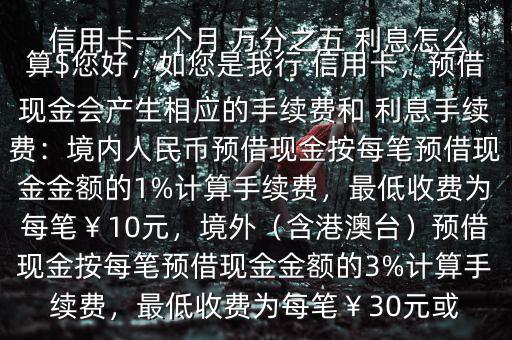  信用卡一個月 萬分之五 利息怎么算$您好，如您是我行 信用卡，預借現(xiàn)金會產生相應的手續(xù)費和 利息手續(xù)費：境內人民幣預借現(xiàn)金按每筆預借現(xiàn)金金額的1%計算手續(xù)費，最低收費為每筆￥10元，境外（含港澳臺）預借現(xiàn)金按每筆預借現(xiàn)金金額的3%計算手續(xù)費，最低收費為每筆￥30元或