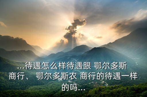 ...待遇怎么樣待遇跟 鄂爾多斯 商行、 鄂爾多斯農(nóng) 商行的待遇一樣的嗎...