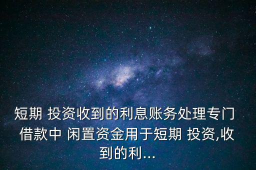 短期 投資收到的利息賬務處理專門 借款中 閑置資金用于短期 投資,收到的利...