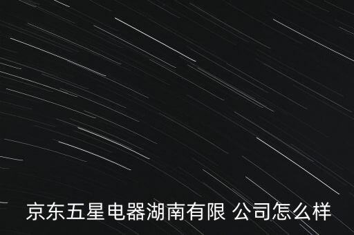  京東五星電器湖南有限 公司怎么樣