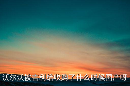 長安沃爾沃什么時候合資到期，沃爾沃被吉利給收購了什么時候國產(chǎn)呀