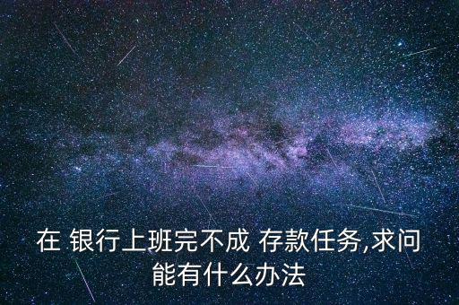 在 銀行上班完不成 存款任務,求問能有什么辦法