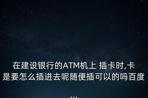 在建設銀行的ATM機上 插卡時,卡是要怎么插進去呢隨便插可以的嗎百度...