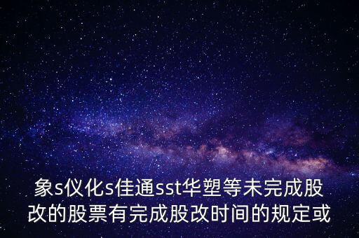 s佳通什么時候股改，象s儀化s佳通sst華塑等未完成股改的股票有完成股改時間的規(guī)定或