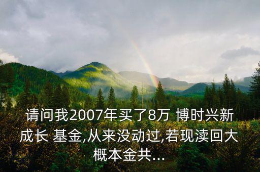 請(qǐng)問(wèn)我2007年買(mǎi)了8萬(wàn) 博時(shí)興新成長(zhǎng) 基金,從來(lái)沒(méi)動(dòng)過(guò),若現(xiàn)瀆回大概本金共...