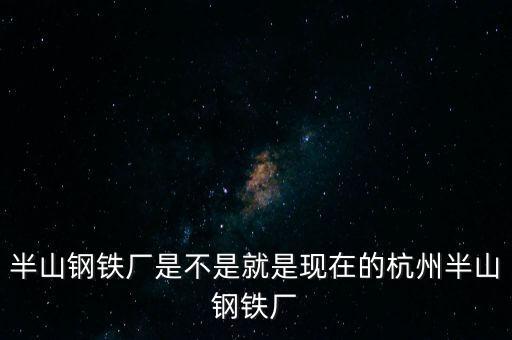 半山鋼鐵廠是不是就是現(xiàn)在的杭州半山鋼鐵廠