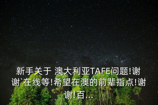 新手關于 澳大利亞TAFE問題!謝謝`在線等!希望在澳的前輩指點!謝謝!百...