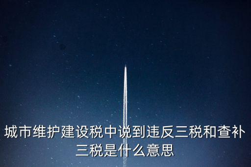 城市維護建設稅中說到違反三稅和查補三稅是什么意思