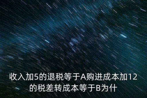 收入加5的退稅等于A購進(jìn)成本加12的稅差轉(zhuǎn)成本等于B為什