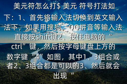  美元符怎么打$ 美元 符號打法如下：1、首先將輸入法切換到英文輸入法下，如果用搜狗，QQ拼音等輸入法直接按shift鍵2、按住電腦的“ctrl”鍵，然后按字母鍵盤上方的數(shù)字鍵“4”如圖，其中1、3組合或者2、3組合都是可以的3、然后就會出現(xiàn)“