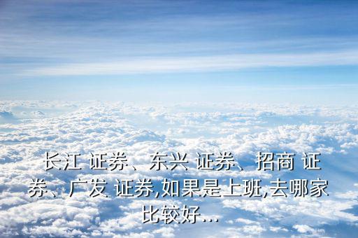  長(zhǎng)江 證券、東興 證券、招商 證券、廣發(fā) 證券,如果是上班,去哪家比較好...