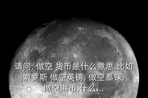 請(qǐng)問, 做空 貨幣是什么意思,比如,索羅斯 做空英鎊, 做空泰銖, 做空港幣,什么...