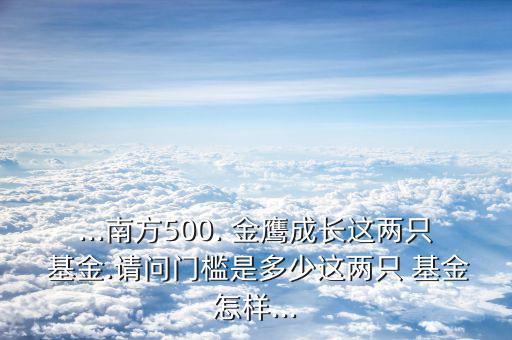 ...南方500. 金鷹成長(zhǎng)這兩只 基金.請(qǐng)問(wèn)門檻是多少這兩只 基金怎樣...