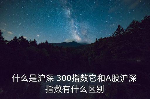 什么是滬深 300指數(shù)它和A股滬深指數(shù)有什么區(qū)別