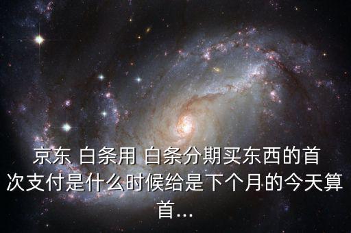  京東 白條用 白條分期買東西的首次支付是什么時候給是下個月的今天算首...