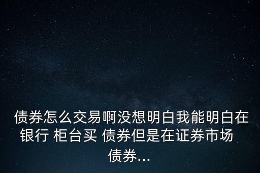  債券怎么交易啊沒想明白我能明白在銀行 柜臺(tái)買 債券但是在證券市場(chǎng) 債券...