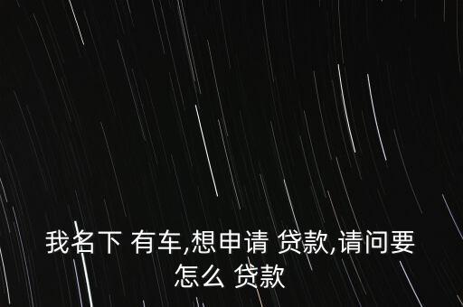 我名下 有車,想申請(qǐng) 貸款,請(qǐng)問(wèn)要怎么 貸款