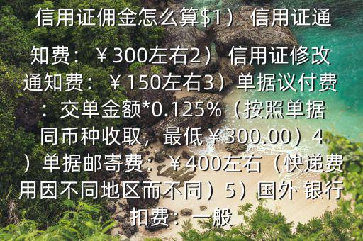  信用證傭金怎么算$1） 信用證通知費(fèi)：￥300左右2） 信用證修改通知費(fèi)：￥150左右3）單據(jù)議付費(fèi)：交單金額*0.125%（按照單據(jù)同幣種收取，最低￥300.00）4）單據(jù)郵寄費(fèi)：￥400左右（快遞費(fèi)用因不同地區(qū)而不同）5）國(guó)外 銀行扣費(fèi)：一般