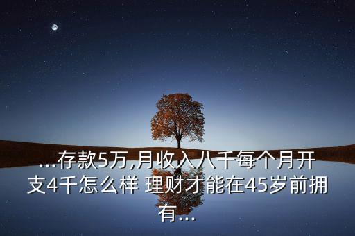 ...存款5萬,月收入八千每個(gè)月開支4千怎么樣 理財(cái)才能在45歲前擁有...