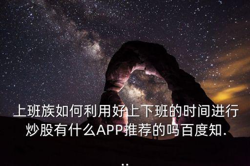  上班族如何利用好上下班的時間進(jìn)行 炒股有什么APP推薦的嗎百度知...