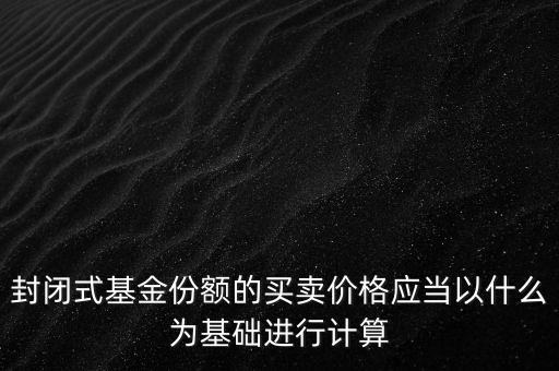 封閉式基金份額的買賣價格應當以什么為基礎進行計算