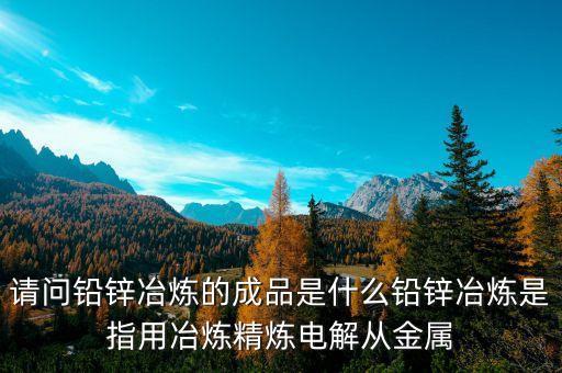 請(qǐng)問鉛鋅冶煉的成品是什么鉛鋅冶煉是指用冶煉精煉電解從金屬