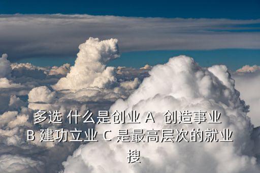 多選 什么是創(chuàng)業(yè) A  創(chuàng)造事業(yè) B 建功立業(yè) C 是最高層次的就業(yè)  搜