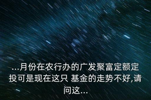 ...月份在農行辦的廣發(fā)聚富定額定投可是現(xiàn)在這只 基金的走勢不好,請問這...