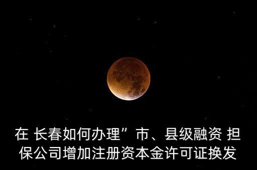 在 長春如何辦理”市、縣級融資 擔(dān)保公司增加注冊資本金許可證換發(fā)