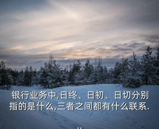  銀行業(yè)務(wù)中,日終、日初、日切分別指的是什么,三者之間都有什么聯(lián)系...