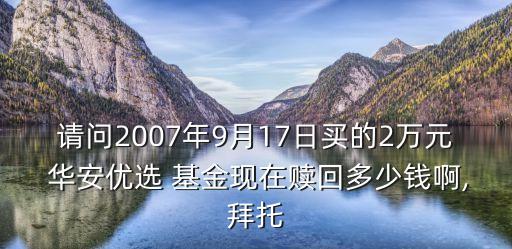 請問2007年9月17日買的2萬元 華安優(yōu)選 基金現(xiàn)在贖回多少錢啊,拜托