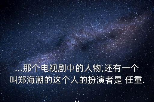 ...那個(gè)電視劇中的人物,還有一個(gè)叫鄭海潮的這個(gè)人的扮演者是 任重...