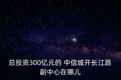 總投資300億元的 中信城開長江路副中心在哪兒