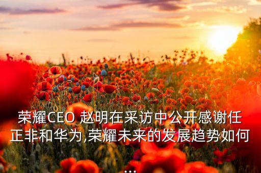 榮耀CEO 趙明在采訪中公開感謝任正非和華為,榮耀未來(lái)的發(fā)展趨勢(shì)如何...