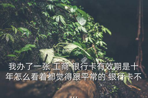 我辦了一張 工商 銀行卡有效期是十年怎么看著都覺(jué)得跟平常的 銀行卡不...