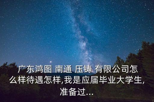  廣東鴻圖 南通 壓鑄 有限公司怎么樣待遇怎樣,我是應屆畢業(yè)大學生,準備過...