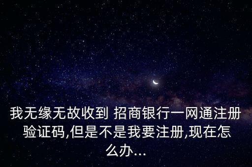 我無緣無故收到 招商銀行一網通注冊 驗證碼,但是不是我要注冊,現在怎么辦...