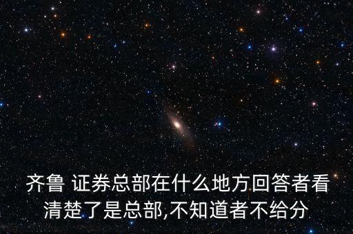  齊魯 證券總部在什么地方回答者看清楚了是總部,不知道者不給分