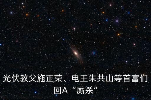 光伏教父施正榮、電王朱共山等首富們回A“廝殺”