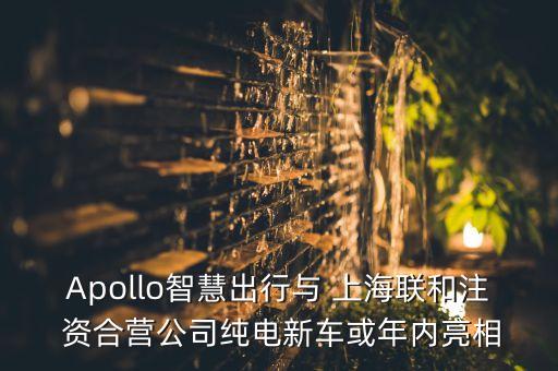 Apollo智慧出行與 上海聯(lián)和注 資合營公司純電新車或年內(nèi)亮相