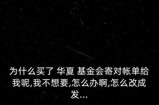 為什么買了 華夏 基金會寄對帳單給我呢,我不想要,怎么辦啊,怎么改成發(fā)...