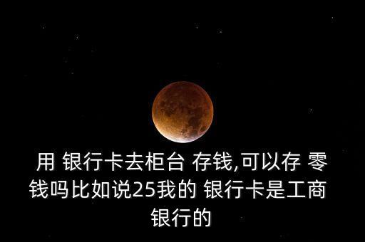 用 銀行卡去柜臺 存錢,可以存 零錢嗎比如說25我的 銀行卡是工商 銀行的