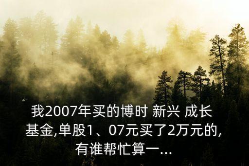 我2007年買的博時(shí) 新興 成長 基金,單股1、07元買了2萬元的,有誰幫忙算一...